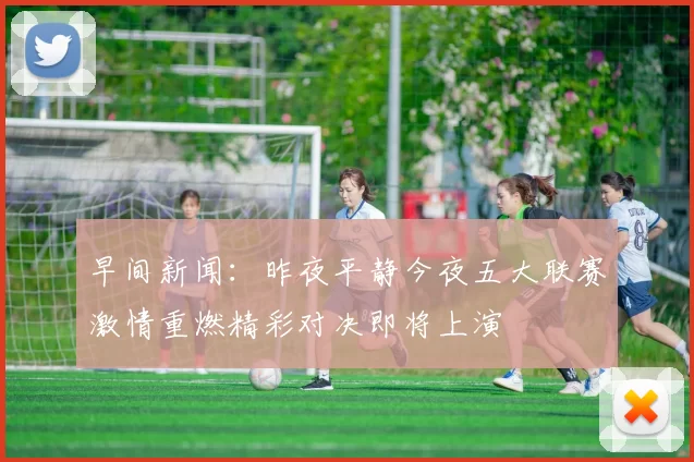 早间新闻：昨夜平静今夜五大联赛激情重燃精彩对决即将上演