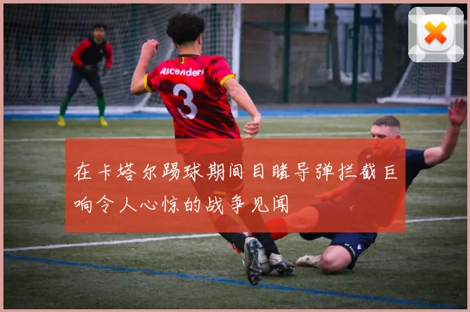 在卡塔尔踢球期间目睹导弹拦截巨响令人心惊的战争见闻