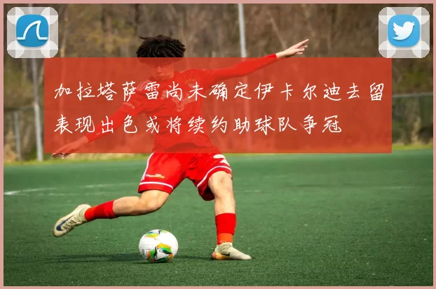 加拉塔萨雷尚未确定伊卡尔迪去留表现出色或将续约助球队争冠
