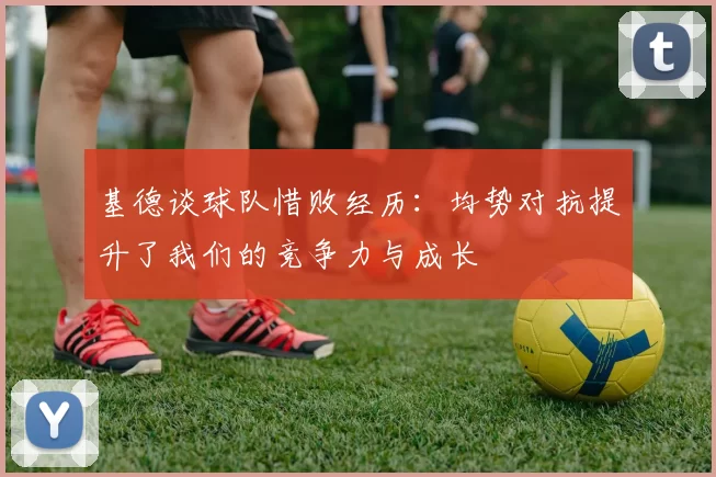 基德谈球队惜败经历：均势对抗提升了我们的竞争力与成长