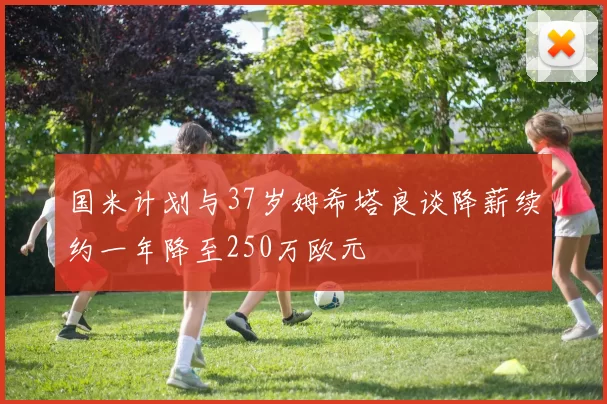 国米计划与37岁姆希塔良谈降薪续约一年降至250万欧元