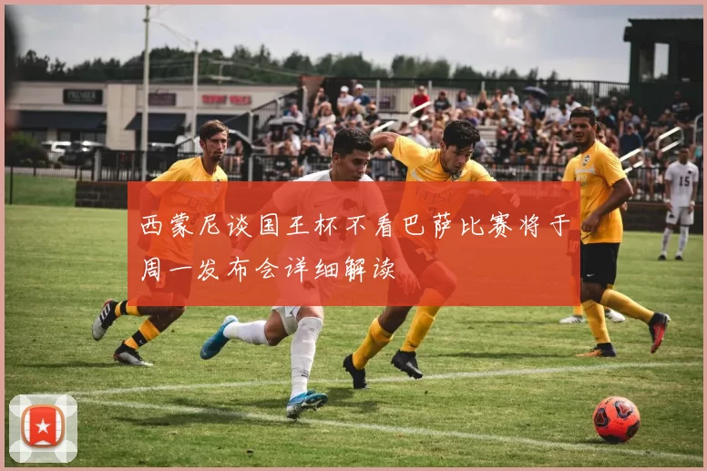 西蒙尼谈国王杯不看巴萨比赛将于周一发布会详细解读