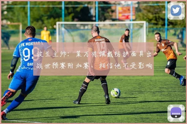 波兰主帅：莱万将佩戴防护面具出战世预赛附加赛，相信他不受影响