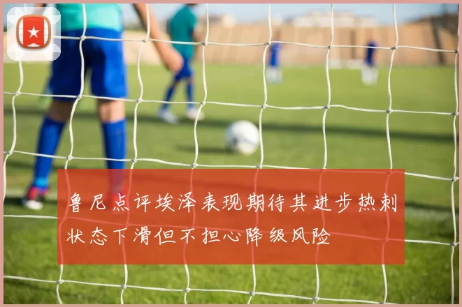 鲁尼点评埃泽表现期待其进步热刺状态下滑但不担心降级风险