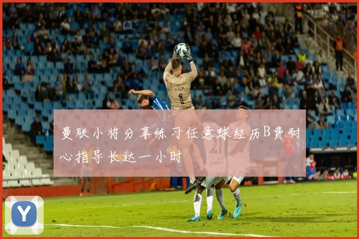 曼联小将分享练习任意球经历B费耐心指导长达一小时