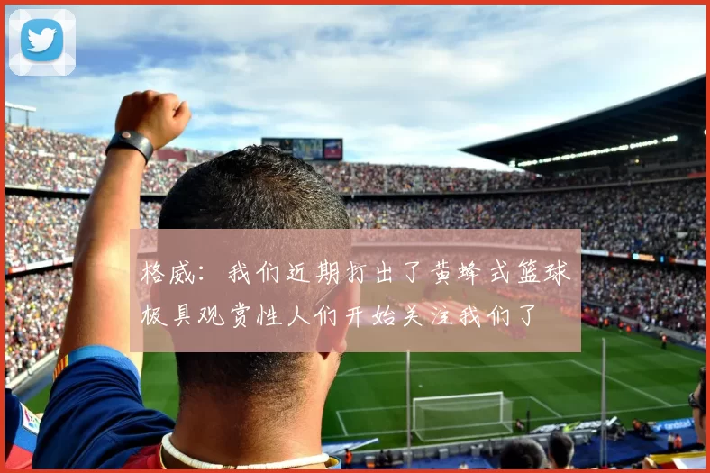 格威：我们近期打出了黄蜂式篮球极具观赏性人们开始关注我们了