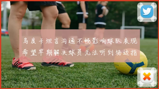 乌度卡坦言沟通不畅影响球队表现希望早期解决球员无法听到场边指令