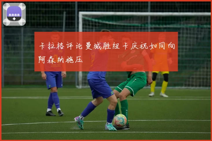 卡拉格评论曼城胜纽卡庆祝如同向阿森纳施压