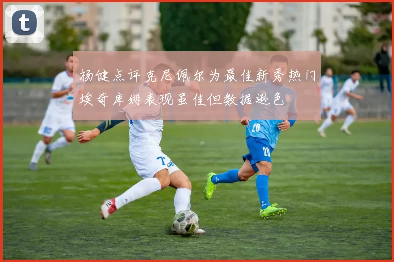 杨健点评克尼佩尔为最佳新秀热门埃奇库姆表现虽佳但数据逊色