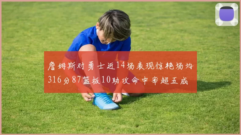 詹姆斯对勇士近14场表现惊艳场均316分87篮板10助攻命中率超五成