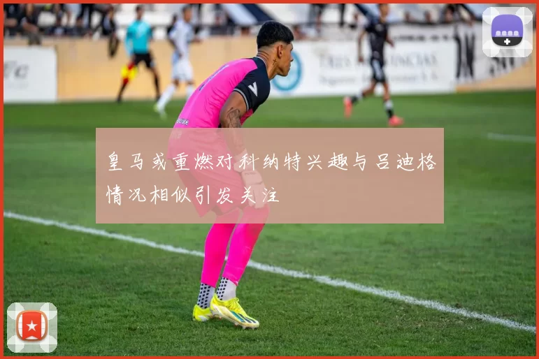 皇马或重燃对科纳特兴趣与吕迪格情况相似引发关注