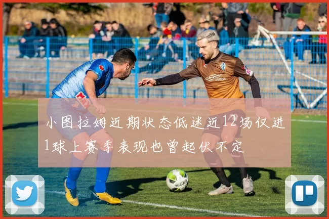 小图拉姆近期状态低迷近12场仅进1球上赛季表现也曾起伏不定