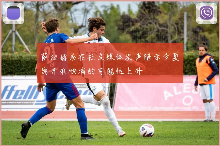 萨拉赫或在社交媒体发声暗示今夏离开利物浦的可能性上升