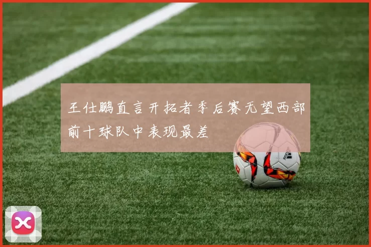 王仕鹏直言开拓者季后赛无望西部前十球队中表现最差