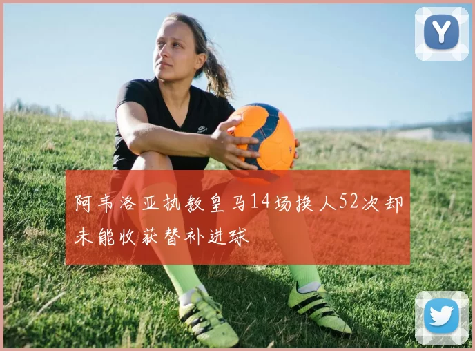阿韦洛亚执教皇马14场换人52次却未能收获替补进球