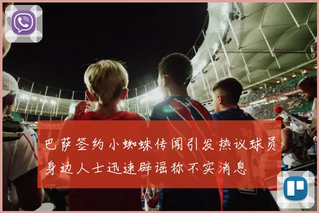 巴萨签约小蜘蛛传闻引发热议球员身边人士迅速辟谣称不实消息