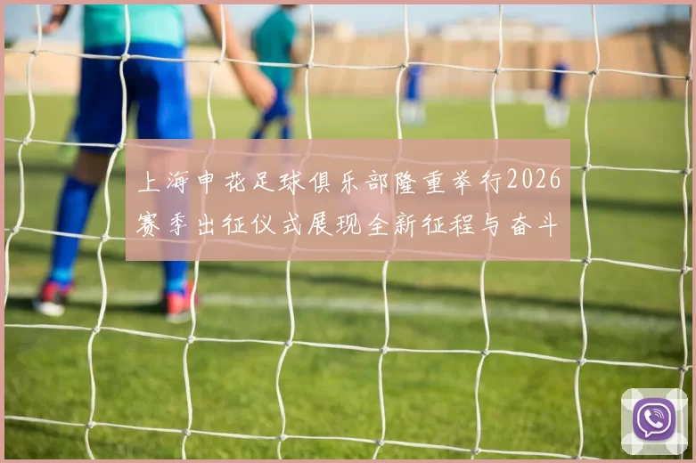 上海申花足球俱乐部隆重举行2026赛季出征仪式展现全新征程与奋斗目标