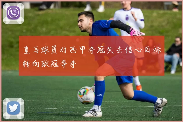 皇马球员对西甲夺冠失去信心目标转向欧冠争夺