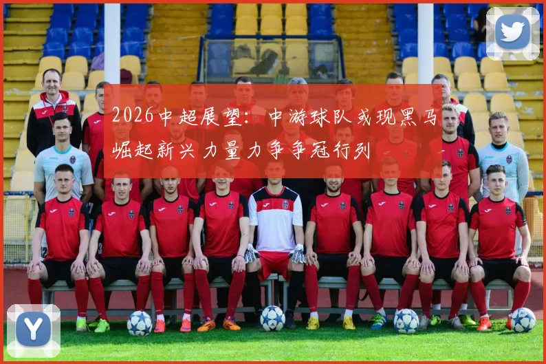 2026中超展望：中游球队或现黑马崛起新兴力量力争争冠行列