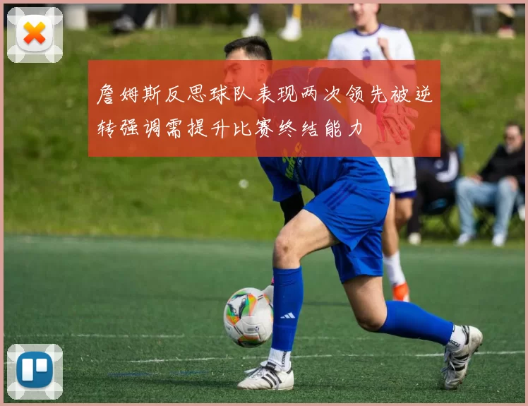 詹姆斯反思球队表现两次领先被逆转强调需提升比赛终结能力