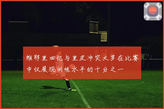 维耶里回忆与里皮冲突大罗在比赛中仅展现训练水平的十分之一
