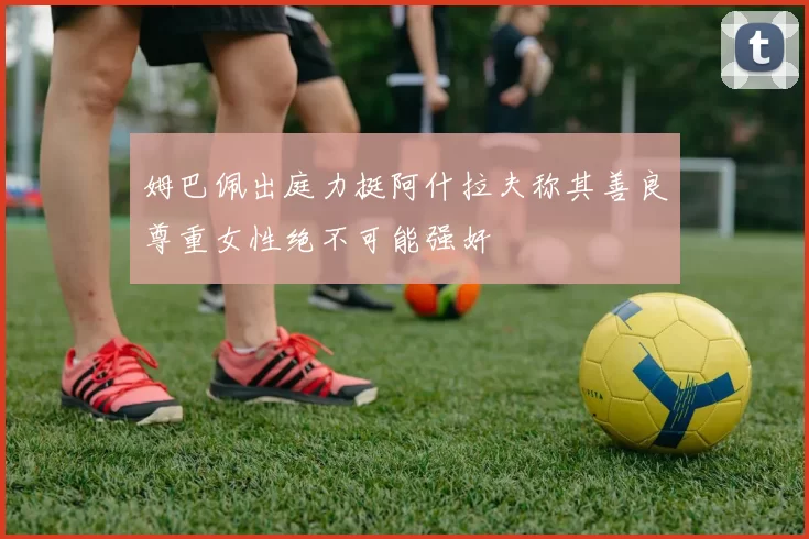 姆巴佩出庭力挺阿什拉夫称其善良尊重女性绝不可能强奸