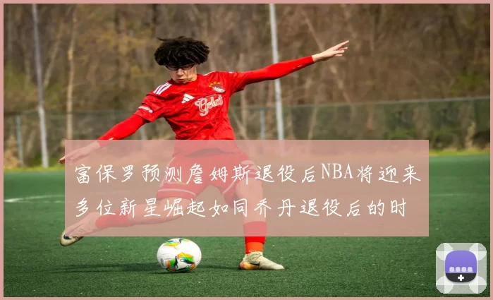 富保罗预测詹姆斯退役后NBA将迎来多位新星崛起如同乔丹退役后的时代